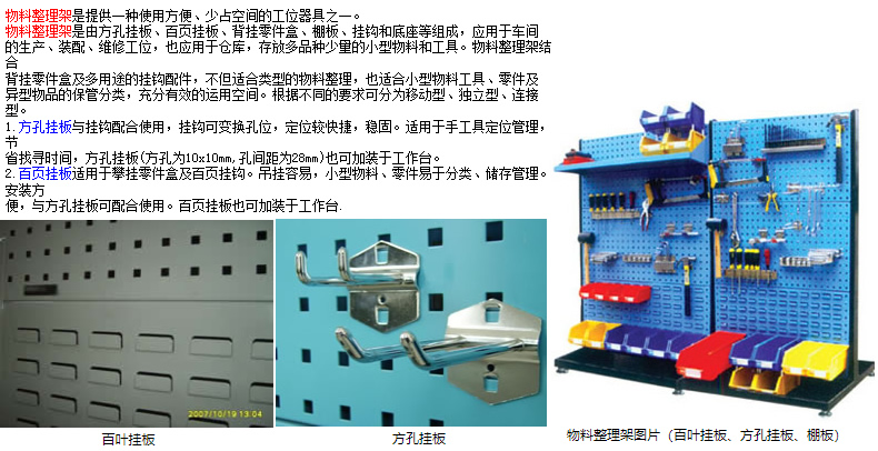 物料整理架是提供一種使用方便、少占空間的工位器具之一。 物料整理架是由方孔掛板、百頁掛板、背掛零件盒、棚板、掛鉤和底座等組成，應用于車間 的生產(chǎn)、裝配、維修工位，也應用于倉庫，存放多品種少量的小型物料和工具。物料整理架結(jié)合 背掛零件盒及多用途的掛鉤配件，不但適合類型的物料整理，也適合小型物料工具、零件及 異型物品的保管分類，充分有效的運用空間。根據(jù)不同的要求可分為移動型、獨立型、連接型。 1.方孔掛板與掛鉤配合使用，掛鉤可變換孔位，定位較快捷，穩(wěn)固。適用于手工具定位管理，節(jié) 省找尋時間，方孔掛板(方孔為10x10mm,孔間距為28mm)也可加裝于工作臺。 2.百頁掛板適用于攀掛零件盒及百頁掛鉤。吊掛容易，小型物料、零件易于分類、儲存管理。安裝方 便，與方孔掛板可配合使用。百頁掛板也可加裝于工作臺.